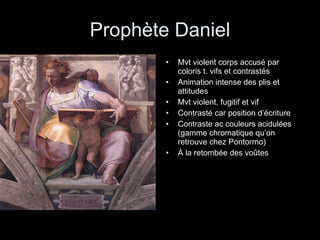 Prophète Daniel Mvt violent corps accusé par coloris t. vifs et contrastés Animation intense des plis et attitudes Mvt violent, fugitif et vif Contrasté car position d’écriture Contraste ac couleurs acidulées (gamme chromatique qu’on retrouve chez Pontormo) À la retombée des voûtes 