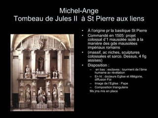 Michel-Ange Tombeau de Jules II  à St Pierre aux liens À l’origine pr la basilique St Pierre Commandé en 1505: projet colossal d’1 mausolée isolé à la manière des gde mausolées impériaux romains  (massif, ac niches, sculptures colossales et sarco. Dessus, 4 fig assises) Disposition :  en bas : esclaves : tourment de l’âme humaine av révélation En ht : docteurs Eglise et Allégorie, diffusion Foi Image de l’Eglise : Pape Composition triangulaire Ms jms mis en place 