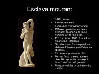 Esclave mourant 1515, Louvre Fluidité, abandon Expression d’emprisonnement Réflexion profonde: esclaves évoquent tourments de l’âme humaine avt la révélation Pr 1 er  projet en 1505, écarté lors du 4 e  projet, inachevé Se retrouve en France par dons, château d’Ecouen, puis Poitou ac Richelieu Terrasse trop mince ss pied Ms non finito : thème récurrent chez MA, opposition entre poli, lisse et marbre brut grossier Marques visibles : combat contre matière 