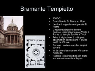 Bramante Tempietto  1500-01 Ds cloître de St Pierre au Mont destiné à rappeler martyre de St Pierre Circulaire périptère d’ordre dorique: inspiration temple Vesta à Rome ou temple Sybille à Tivoli Frise à triglyphe et à métopes: observation édifices ant. + étude traité de Vitruve Dorique : ordre masculin, emploi savant W de connaissance sur Vitruve et Antiquité. Palladio le reproduit ds son traité sur les monuments antiques. 