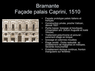 Bramante Façade palais Caprini, 1510 Façade prototype palais italiens et français Construction privée, proche Vatican, démoli 1937 Partie basse: bossage et boutiques d’inspiration ant. (forum Auguste et traité Vitruve) Traitement polychrome et pictural : parement étage en brique  bossage et colonnes moulées Étage anobli : Ordre redoublé  ac entablement de triglyphes et métopes. Sévérité monumental Entablement dorique continue, fronton triangulaire sur fenêtres 