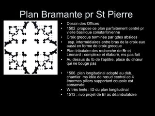 Plan Bramante pr St Pierre  Dessin des Offices 1502  propose ce plan parfaitement centré pr vielle basilique constantinienne Croix grecque terminée par gdes absides  esp. intermédiaires entre bras de la croix eux aussi en forme de croix grecque Plan tributaire des recherche de Br et Léonard : complexe et élaboré, ms pas fait Au dessus du tb de l’apôtre, place du chœur qui ne bouge pas 1506  plan longitudinal adopté au déb. chantier  ms idée de nœud central ac 4 énormes piliers supportant coupole est conservée W très lents : ID du plan longitudinal 1513 : nvo projet de Br ac déambulatoire 
