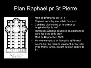 Plan Raphaël pr St Pierre Mort de Bramante en 1514 Raphaël complique et dilate l’espace Combine plan centré pr le chœur et longitudinal pr la nef Immenses absides doublées de colonnades dans les bras de la croix Mort de Raphaël en 1520 Histoire complexe av Sangallo et Péruzzi Le chantier ne reprend vraiment qu’en 1530 avec Michel-Ange, revient au plan centré de Br. 