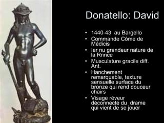 Donatello: David 1440-43  au Bargello Commande Côme de Médicis Ier nu grandeur nature de la Rnnce Musculature gracile diff. Ant. Hanchement remarquable, texture sensuelle surface du bronze qui rend douceur chairs Visage rêveur déconnecté du  drame qui vient de se jouer 