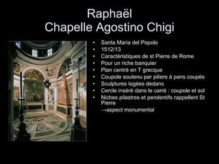 Raphaël Chapelle Agostino Chigi Santa Maria del Popolo 1512/13 Caractéristiques de st Pierre de Rome Pour un riche banquier  Plan centré en T grecque Coupole soutenu par piliers à pans coupés  Sculptures logées dedans  Cercle inséré dans le carré : coupole et sol Niches pilastres et pendentifs rappellent St Pierre  -> aspect monumental 