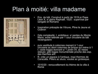 Plan à moitié: villa madame Ens. de bât. Construit à partir de 1519 pr Pape Léon X, s/ plans Raphaël. 1520 : supervisé par sangalo et Romano Inspiration précepte de Vitruve, Pline le Jeune et Cicéron Gde complexité, t. ambitieux: s/ pentes du Monte Mario, entré latérale par 1 cour circulaire ds bât rectangulaire  puis vestibule à colonnes menant à 1 cour circulaire ac demi colonnes de brique qui mène à 1 t. vaste loggia donnant s/ 1 jardin int. ac nbses statues: gde loggia monumentale proche des esp. des thermes ant. R. crée un espace à l’antique, inspi thermes de Caracalla. Piliers ac stucs, voutes ac grotesque. 1510/20 : renouvellement du thème de la villa à Rome 
