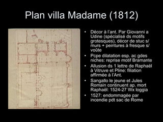 Plan villa Madame (1812) Décor à l’ant. Par Giovanni a Udine (spécialisé ds motifs grotesques), décor de stuc s/ murs + peintures à fresque s/ voûte Pcpe dilatation esp. ac gdes niches: reprise motif Bramante Allusion ds 1 lettre de Raphaël à Vitruve et Pline: filiation affirmée à l’Ant. Sangallo le jeune et Jules Romain continuent ap. mort Raphaël: 1524-27 Wx loggia 1527: endommagée par incendie pdt sac de Rome 