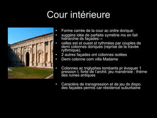Cour intérieure Forme carrée de la cour ac ordre dorique:  suggère idée de parfaite symétrie ms en fait hiérarchie ds façades ->  celles est et ouest st rythmées par couples de demi colonnes doriques (reprise de la travée rythmique),  2 autres façades ont colonnes isolées Demi colonne com villa Madame Colonnes ac triglyphes tombants pr évoquer 1 pression t. forte de l’archit: jeu maniériste : thème des ruines antiques Caractère de transgression et de jeu ds dispo. des façades permis car résidence suburbaine 