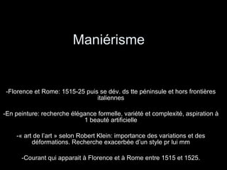 Maniérisme  Florence et Rome: 1515-25 puis se dév. ds tte péninsule et hors frontières italiennes En peinture: recherche élégance formelle, variété et complexité, aspiration à 1 beauté artificielle « art de l’art » selon Robert Klein: importance des variations et des déformations. Recherche exacerbée d’un style pr lui mm Courant qui apparait à Florence et à Rome entre 1515 et 1525. 