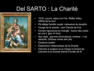 Del SARTO : La Charité 1518, Louvre, séjour en Fce. Reflet milieu raffiné de la cour Pê allégie famille royale, naissance du dauphin Visage de la charité : com Claude de Fce Compo rigoureuse en triangle ; fusion des corps en une f. géo    Vinci Son style : gamme chromatique, ombres : + se sérénité. Ombres noires des plis Couleurs acides Expression mélancolique de la Charité Cherche à rivaliser ac la Vierge à l’enfant de Léonard et la Grande Sainte Famille de R. 