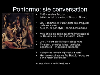 Pontormo: ste conversation 1518 « retable Pucci » Artiste formé ds atelier de Sarto ac Rosso Oe. t. admirée de Vasari alors que critique le reste de son oe. 1ère oe. où son style t. particulier s’affirme Mise en sc. de perso aux mvts impétueux ac lu. Rasante ds 1 esp. t. resserré, saturé Jeu t. violent des attitudes et des mvts Tension t. forte des lignes: verticales, diagonales -> impulsions contraires Visages ac tension expressive t. forte  Harmonies calmes de Fra Bartolomeo ou de Sarto volent en éclat ici Composition « anti-classique » 