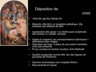 Déposition de  croix 1525-28, égl Sta Félicita Flo Maturité: influ M.A. pr caractère pathétique  (fig tombeau des Médicis de MA)  expressions des perso + pr clarté quasi sculpturale des formes: lu. irréelle, onirique Geste en suspend, jeu correspondance rythmiques + allitérations des visages Saturation de l’esp. 3 plans ds une scène montante, croix pas présente Pr jeu courbes et contres courbes: écho Botticelli  Qualité sculpturale comme MA, loin des figures de jeunesse de Pontormo Gamme chromatique com chapelle Sixtine Mouvementé et inquiet 