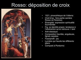 Rosso: déposition de croix 1521, pinacothèque de Volterra Chef-d’oe. 1ère partie carrière Rosso (à Florence) Étrangeté: expression spiritualité tourmentée Fig. ss identité propre: tendance à l’abstraction qu’on retrouve + tard Anti-classique Composition heurtée, anguleuse, lignes cassées Face/profil : jeu Lumière qui heurte les différents plans Comparé à Pontormo 