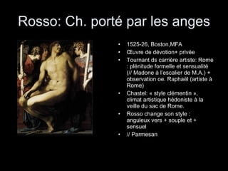 Rosso: Ch. porté par les anges 1525-26, Boston,MFA Œuvre de dévotion+ privée Tournant ds carrière artiste: Rome : plénitude formelle et sensualité (// Madone à l’escalier de M.A.) + observation oe. Raphaël (artiste à Rome) Chastel: « style clémentin », climat artistique hédoniste à la veille du sac de Rome. Rosso change son style : anguleux vers + souple et + sensuel // Parmesan 