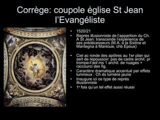 Corrège: coupole église St Jean l’Evangéliste 1520/21 Représ illusionniste de l’apparition du Ch. À St Jean: transcende l’expérience de ses prédécesseurs (M.A. à la Sixtine et Mantegna à Mantoue, chb Epoux) Ciel ac ronde des apôtres au 1er plan qui sert de repoussoir: pas de cadre archit. pr trompe-l’œil ms 1 archit. de nuages + raccourci des fig. Caractère dramatique accentué par effets lumineux : Ch ds lumière jaune Inaugure ici ce type de représ illusionniste 1 e  fois qu’un tel effet aussi réussi 