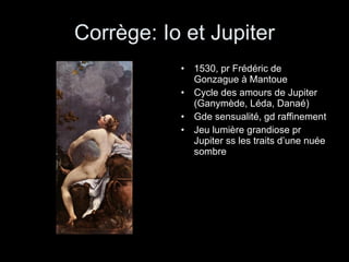 Corrège: Io et Jupiter 1530, pr Frédéric de Gonzague à Mantoue Cycle des amours de Jupiter (Ganymède, Léda, Danaé) Gde sensualité, gd raffinement Jeu lumière grandiose pr Jupiter ss les traits d’une nuée sombre 