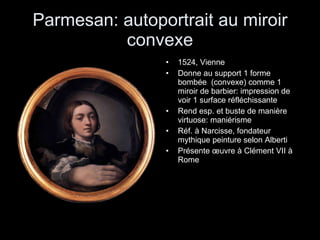 Parmesan: autoportrait au miroir convexe 1524, Vienne Donne au support 1 forme bombée  (convexe) comme 1 miroir de barbier: impression de voir 1 surface réfléchissante Rend esp. et buste de manière virtuose: maniérisme Réf. à Narcisse, fondateur mythique peinture selon Alberti Présente œuvre à Clément VII à Rome 