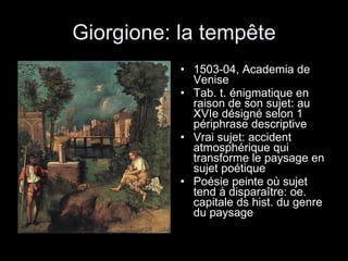 Giorgione: la tempête 1503-04, Academia de Venise Tab. t. énigmatique en raison de son sujet: au XVIe désigné selon 1 périphrase descriptive Vrai sujet: accident atmosphérique qui transforme le paysage en sujet poétique Poésie peinte où sujet tend à disparaître: oe. capitale ds hist. du genre du paysage  