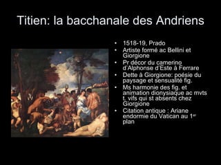 Titien: la bacchanale des Andriens 1518-19, Prado Artiste formé ac Bellini et Giorgione Pr décor du camerino d’Alphonse d’Este à Ferrare Dette à Giorgione: poésie du paysage et sensualité fig. Ms harmonie des fig. et animation dionysiaque ac mvts t. vifs qui st absents chez Giorgione Citation antique : Ariane endormie du Vatican au 1 er  plan 