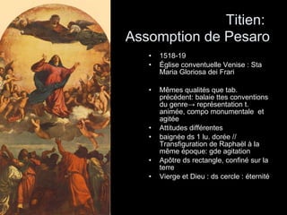 Titien:   Assomption de Pesaro 1518-19 Église conventuelle Venise : Sta Maria Gloriosa dei Frari Mêmes qualités que tab. précédent: balaie ttes conventions du genre -> représentation t. animée, compo monumentale  et agitée Attitudes différentes  baignée ds 1 lu. dorée // Transfiguration de Raphaël à la même époque: gde agitation Apôtre ds rectangle, confiné sur la terre Vierge et Dieu : ds cercle : éternité 