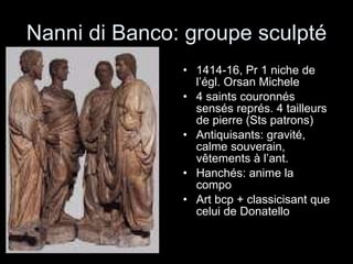 Nanni di Banco: groupe sculpté 1414-16, Pr 1 niche de l’égl. Orsan Michele 4 saints couronnés sensés représ. 4 tailleurs de pierre (Sts patrons) Antiquisants: gravité, calme souverain, vêtements à l’ant. Hanchés: anime la compo Art bcp + classicisant que celui de Donatello 