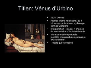Titien: Vénus d’Urbino 1528, Offices Reprise thème nu couché, ds 1 int. ac servante et non mythologie com ac Giorgione Interprétation – idéale, + chargée de sensualité et d’érotisme latents Vibration matière picturale: tonalités peau rendues de manière extraordinaire - idéale que Giorgione 