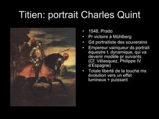 Titien: portrait Charles Quint 1548, Prado Pr victoire à Mühlberg Gd portraitiste des souverains Empereur vainqueur ds portrait équestre t. dynamique, qui va devenir modèle pr suivants (Cf. Vélasquez, Philippe IV d’Espagne)  Totale liberté de la touche ms évolution vers un effet lumineux + puissant 