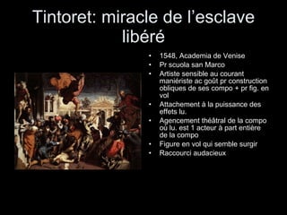 Tintoret: miracle de l’esclave libéré 1548, Academia de Venise Pr scuola san Marco Artiste sensible au courant maniériste ac goût pr construction obliques de ses compo + pr fig. en vol Attachement à la puissance des effets lu. Agencement théâtral de la compo où lu. est 1 acteur à part entière de la compo  Figure en vol qui semble surgir Raccourci audacieux 