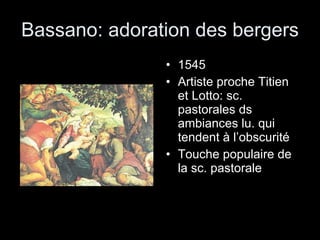Bassano: adoration des bergers 1545 Artiste proche Titien et Lotto: sc. pastorales ds ambiances lu. qui tendent à l’obscurité Touche populaire de la sc. pastorale  
