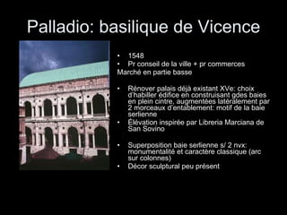 Palladio: basilique de Vicence 1548 Pr conseil de la ville + pr commerces Marché en partie basse Rénover palais déjà existant XVe: choix d’habiller édifice en construisant gdes baies en plein cintre, augmentées latéralement par 2 morceaux d’entablement: motif de la baie serlienne Élévation inspirée par Libreria Marciana de San Sovino Superposition baie serlienne s/ 2 nvx: monumentalité et caractère classique (arc sur colonnes) Décor sculptural peu présent 