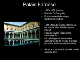 Palais Farnèse 1513-1579 (inach) Plan de Da Sangallo Entreprise emblématique d’urbanisme urbain 1546 : façade presque terminée, les autres ailes élevées qu’au RdeCh Façade sévère rappelle les forteresse flo Michel-Ange fait la corniche, abandonne le 2e niveau d’arcade pour des fenêtres à linteau droit Allure + compacte + austère que la cour du XVe 