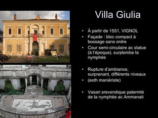 Villa Giulia À partir de 1551, VIGNOL Façade : bloc compact à bossage sans ordre Cour semi-circulaire ac statue (à l’époque), surplombe la nymphée Rupture d’ambiance, surprenant, différents niveaux (esth maniériste) Vasari srevendique paternité de la nymphée ac Ammanati 