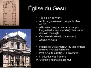 Église du Gesu 1568, plan de Vignol Archi religieuse marquée par le plan centré Affirmation du plan en cx latine (plan longitudinal, chap latérales) mais inscrit dans un rectangle Coupole à la croisée du transept Abside en saillie Façade de Della PORTA : U une formule romaine : volutes latérales Profusion de pilastres : + au centre Imbrication des frontons    effort d’animation, de mvt 