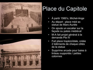 Place du Capitole À partir 1560’s, Michel-Ange Au départ : place méd ac statue de Marc-Aurèle On ajoute un escalier sur la façade su palais médiéval M-A fait projet général à la demande Pie IV Fait place trapézoïdale, créée 2 bâtiments de chaque côtés de la statue Supprime arcade pour baies à linteau supportés / petites colonnes 