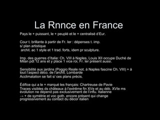 La Rnnce en France Pays le + puissant, le + peuplé et le + centralisé d’Eur. Cour t. brillante à partir de Fr. Ier : dépenses t. imp.  s/ plan artistique  archit. ac 1 style et 1 trad. forts, idem pr sculpture. Imp. des guerres d’Italie: Ch. VIII à Naples, Louis XII occupe Duché de Milan pdt 12 ans et y place 1 vice roi, Fr. Ier présent aussi. Sensibilité aux jardins (Poggio Reale not. à Naples fascine Ch. VIII) + à tout l’aspect déco. de l’archit. Lombarde Acclimatation se fait s/ ces plans précis. Édifice qui a le + marqué les français: Chartreuse de Pavie Traces visibles ds châteaux à l’extrême fin XVe et au déb. XVIe ms évolution ne dépend pas exclusivement de l’influ. Italienne  ->   + de symétrie et voc goth. encore présent qui change progressivement au contact du décor italien 