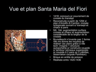 Vue et plan Santa Maria del Fiori 1418: concours pr couvrement de croisée du transept Reconstruite à partir de 1294 s/ plan d’Arnolfo di Cambio: croisée octogonale ouvrant s/ transept et chœur à pans  Mil. 14è: augmentation surface croisée et chœur et augmentation considérable de la largeur de la croisée Brunelleschi n’invente pas 1 forme nlle ms donne les moyens de réaliser ces plans grâce à nlle tech: imagine 1 structure autoportante pr construire coupole s/ tambour (anneaux superposés pr coupole à 2 pans ac 2 calottes, observation coupole Panthéon) Brique en arrête de poisson  Réalisée entre 1420-1436 