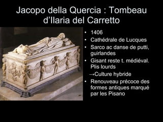Jacopo della Quercia : Tombeau d’Ilaria del Carretto 1406 Cathédrale de Lucques Sarco ac danse de putti, guirlandes Gisant reste t. médiéval. Plis lourds  -> Culture hybride  Renouveau précoce des formes antiques marqué par les Pisano 