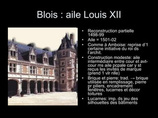 Blois : aile Louis XII Reconstruction partielle 1498-99 Aile = 1501-02 Comme à Amboise: reprise d’1 certaine initiative du roi ds l’archit. Construction modeste: aile intermédiaire entre cour et avt-cour ms aile pcpale car y st reçus les invités de marque (prend 1 vlr nlle) Brique et pierre: trad.  -> brique utilisée en remplissage, pierre pr piliers, encadrement fenêtres, lucarnes et décor toitures Lucarnes: imp. ds jeu des silhouettes des bâtiments 