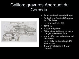 Gaillon: gravures Androuet du Cerceau  Pr les archevêques de Rouen Embelli par Cardinal Georges Ier d’Amboise   = 1er ministre L. XII 1500-10 1 cour irrégulière Silhouette médiévale ac tours d’angle = éléments forts surmontées par toits pointus et très ornés  ->  en Italie on travaille plutôt les masses 1 tour d’habitation + 1 tour chapelle 