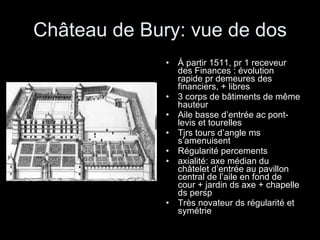 Château de Bury: vue de dos À partir 1511, pr 1 receveur des Finances : évolution rapide pr demeures des financiers, + libres 3 corps de bâtiments de même hauteur Aile basse d’entrée ac pont-levis et tourelles Tjrs tours d’angle ms s’amenuisent Régularité percements  axialité: axe médian du châtelet d’entrée au pavillon central de l’aile en fond de cour + jardin ds axe + chapelle ds persp Très novateur ds régularité et symétrie 