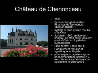 Château de Chenonceau  1514 Pr receveur général des Finances de Normandie, Thomas BOHIER Installé s/ piles ancien moulin, s/ le Cher Jusqu’en 1560: seulement 1 château de plan carré, ensuite: pont s/ Cher ac 2 galeries superposées Plan centré: t. rare en Fr. Parfaitement régulier et symétrique ac façade  pittoresque: chapelle + appart pr commanditaire greffés = 2 excroissance symétriques qui soulignent le plan centré 