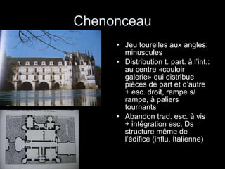 Chenonceau Jeu tourelles aux angles: minuscules Distribution t. part. à l’int.: au centre «couloir galerie» qui distribue pièces de part et d’autre + esc. droit, rampe s/ rampe, à paliers tournants Abandon trad. esc. à vis + intégration esc. Ds structure même de l’édifice (influ. Italienne) 