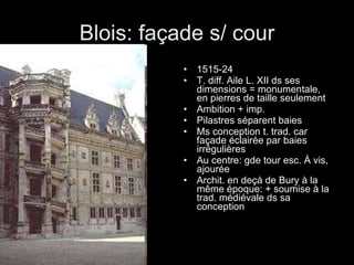 Blois: façade s/ cour 1515-24 T. diff. Aile L. XII ds ses dimensions = monumentale, en pierres de taille seulement Ambition + imp. Pilastres séparent baies Ms conception t. trad. car façade éclairée par baies irrégulières Au centre: gde tour esc. À vis, ajourée  Archit. en deçà de Bury à la même époque: + soumise à la trad. médiévale ds sa conception 
