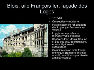 Blois: aile François Ier, façade des Loges 1515-20 Conception + moderne Fait directement réf. à façade des Loges par Bramante au Vatican Loggia superposées pr ménager vues s/ jardins Séparées les 1 des autres, ne st pas des esp. de circulation, encore légèrement surbaissées Combinaison ac motif travée rythmique Bramante: ms mal adapté, intention + que résultat est intéressante 