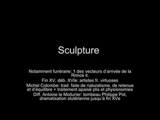Sculpture  Notamment funéraire: 1 des vecteurs d’arrivée de la Rnnce it. Fin XV, déb. XVIe: artistes fr. virtuoses Michel Colombe: trad. faite de naturalisme, de retenue et d’équilibre + traitement apaisé plis et physionomies Diff. Antoine le Moiturier: tombeau Philippe Pot, dramatisation slutérienne jusqu’à fin XVe 