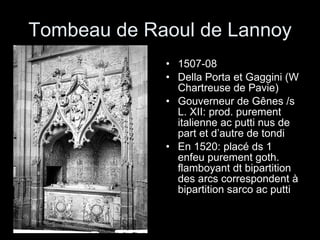 Tombeau de Raoul de Lannoy 1507-08 Della Porta et Gaggini (W Chartreuse de Pavie) Gouverneur de Gênes /s L. XII: prod. purement italienne ac putti nus de part et d’autre de tondi En 1520: placé ds 1 enfeu purement goth. flamboyant dt bipartition des arcs correspondent à bipartition sarco ac putti 