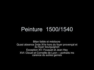 Peinture  1500/1540 Bilan faible et médiocre  Quasi absence 2nde XVe hors du foyer provençal et du foyer bourguignon Exception XV: Fouquet et Jean Hey XVI: Clouet et Corneille de Lyon -> portraits ms carence ds autres genres 
