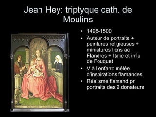 Jean Hey: triptyque cath. de Moulins 1498-1500 Auteur de portraits + peintures religieuses + miniatures liens ac Flandres + Italie et influ de Fouquet V à l’enfant: mêlée d’inspirations flamandes Réalisme flamand pr portraits des 2 donateurs 