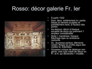 Rosso: décor galerie Fr. Ier À partir 1532 Syst. déco. entièrement nv: partie basse ac lambris sculptés et partiellement doré, à hauteur des portes Au-dessus: décor à fresque encadré de stucs qui prennent 1 ampleur considérable Style t. maniériste: fresque Naufrage Ajax ac ambiance nocturne Sc. Jeunesse perdue: éléments caract. Rosso ac profils aigus des vieilles fe. Édentées Occasion unique de déployer son génie: crée type inédit de décor en Fr. et It. qui deviendra 1 modèle 
