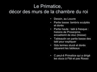Le Primatice,  décor des murs de la chambre du roi Dessin, au Louvre Partie basse :lambris sculptés et dorés Partie haute : tabl à fresque : histoire de Proserpine, encadremt de stuc (tresse) Tableautin en partie basse des tabl pour expliquer Gds termes stucé et dorés séparent les tableaux C peut-ê Primatice qui a dirigé les stucs à Ftbl et pas Rosso 